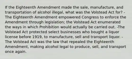 If the Eighteenth Amendment made the sale, manufacture, and transportation of alcohol illegal, what was the Volstead Act for? -The Eighteenth Amendment empowered Congress to enforce the Amendment through legislation; the Volstead Act enumerated the ways in which Prohibition would actually be carried out. -The Volstead Act protected select businesses who bought a liquor license before 1919, to manufacture, sell and transport liquor. -The Volstead Act was the law that repealed the Eighteenth Amendment, making alcohol legal to produce, sell, and transport once again.