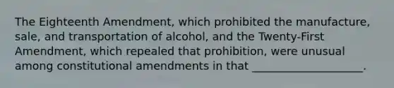 The Eighteenth Amendment, which prohibited the manufacture, sale, and transportation of alcohol, and the Twenty-First Amendment, which repealed that prohibition, were unusual among constitutional amendments in that ____________________.