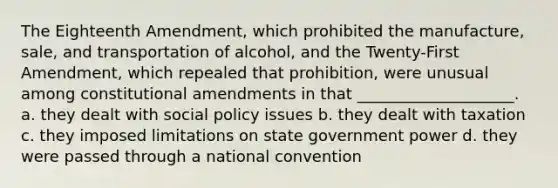 The Eighteenth Amendment, which prohibited the manufacture, sale, and transportation of alcohol, and the Twenty-First Amendment, which repealed that prohibition, were unusual among constitutional amendments in that ____________________. a. they dealt with social policy issues b. they dealt with taxation c. they imposed limitations on state government power d. they were passed through a national convention