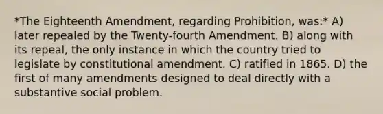 *The Eighteenth Amendment, regarding Prohibition, was:* A) later repealed by the Twenty-fourth Amendment. B) along with its repeal, the only instance in which the country tried to legislate by constitutional amendment. C) ratified in 1865. D) the first of many amendments designed to deal directly with a substantive social problem.