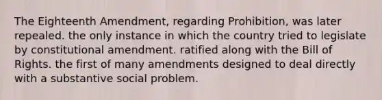 The Eighteenth Amendment, regarding Prohibition, was later repealed. the only instance in which the country tried to legislate by constitutional amendment. ratified along with the Bill of Rights. the first of many amendments designed to deal directly with a substantive social problem.