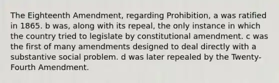 The Eighteenth Amendment, regarding Prohibition, a was ratified in 1865. b was, along with its repeal, the only instance in which the country tried to legislate by constitutional amendment. c was the first of many amendments designed to deal directly with a substantive social problem. d was later repealed by the Twenty-Fourth Amendment.