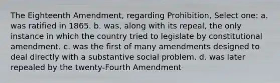 The Eighteenth Amendment, regarding Prohibition, Select one: a. was ratified in 1865. b. was, along with its repeal, the only instance in which the country tried to legislate by constitutional amendment. c. was the first of many amendments designed to deal directly with a substantive social problem. d. was later repealed by the twenty-Fourth Amendment