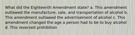 What did the Eighteenth Amendment state? a. This amendment outlawed the manufacture, sale, and transportation of alcohol b. This amendment outlawed the advertisement of alcohol c. This amendment changed the age a person had to be to buy alcohol d. This reversed prohibition