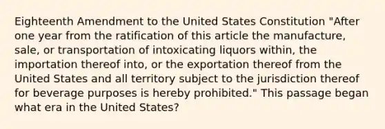 Eighteenth Amendment to the United States Constitution "After one year from the ratification of this article the manufacture, sale, or transportation of intoxicating liquors within, the importation thereof into, or the exportation thereof from the United States and all territory subject to the jurisdiction thereof for beverage purposes is hereby prohibited." This passage began what era in the United States?