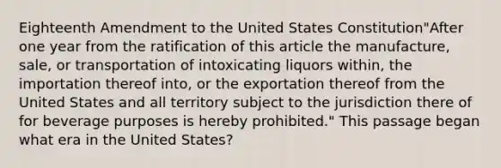 Eighteenth Amendment to the United States Constitution"After one year from the ratification of this article the manufacture, sale, or transportation of intoxicating liquors within, the importation thereof into, or the exportation thereof from the United States and all territory subject to the jurisdiction there of for beverage purposes is hereby prohibited." This passage began what era in the United States?