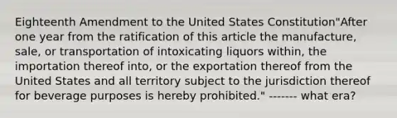 Eighteenth Amendment to the United States Constitution"After one year from the ratification of this article the manufacture, sale, or transportation of intoxicating liquors within, the importation thereof into, or the exportation thereof from the United States and all territory subject to the jurisdiction thereof for beverage purposes is hereby prohibited." ------- what era?