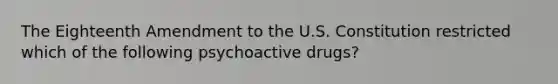 The Eighteenth Amendment to the U.S. Constitution restricted which of the following psychoactive drugs?