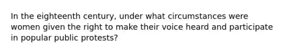 In the eighteenth century, under what circumstances were women given the right to make their voice heard and participate in popular public protests?