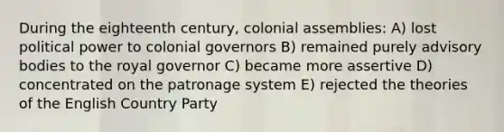 During the eighteenth century, colonial assemblies: A) lost political power to colonial governors B) remained purely advisory bodies to the royal governor C) became more assertive D) concentrated on the patronage system E) rejected the theories of the English Country Party