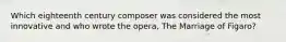 Which eighteenth century composer was considered the most innovative and who wrote the opera, The Marriage of Figaro?