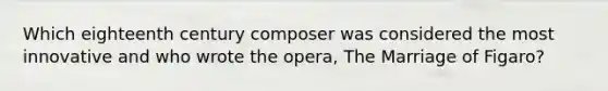 Which eighteenth century composer was considered the most innovative and who wrote the opera, The Marriage of Figaro?