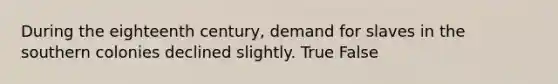 During the eighteenth century, demand for slaves in the southern colonies declined slightly. True False