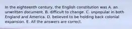 In the eighteenth century, the English constitution was A. an unwritten document. B. difficult to change. C. unpopular in both England and America. D. believed to be holding back colonial expansion. E. All the answers are correct.