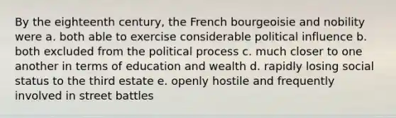 By the eighteenth century, the French bourgeoisie and nobility were a. both able to exercise considerable political influence b. both excluded from the political process c. much closer to one another in terms of education and wealth d. rapidly losing social status to the third estate e. openly hostile and frequently involved in street battles