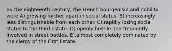 By the eighteenth century, the French bourgeoisie and nobility were A).growing further apart in social status. B).increasingly less distinguishable from each other. C).rapidly losing social status to the third estate. D).openly hostile and frequently involved in street battles. E).almost completely dominated by the clergy of the First Estate.