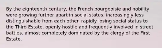 By the eighteenth century, the French bourgeoisie and nobility were growing further apart in social status. increasingly less distinguishable from each other. rapidly losing social status to the Third Estate. openly hostile and frequently involved in street battles. almost completely dominated by the clergy of the First Estate.