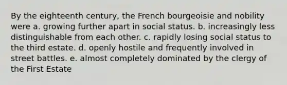 By the eighteenth century, the French bourgeoisie and nobility were a. growing further apart in social status. b. increasingly less distinguishable from each other. c. rapidly losing social status to the third estate. d. openly hostile and frequently involved in street battles. e. almost completely dominated by the clergy of the First Estate