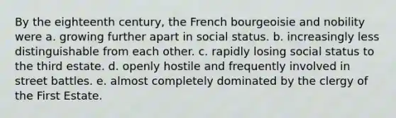 By the eighteenth century, the French bourgeoisie and nobility were a. growing further apart in social status. b. increasingly less distinguishable from each other. c. rapidly losing social status to the third estate. d. openly hostile and frequently involved in street battles. e. almost completely dominated by the clergy of the First Estate.