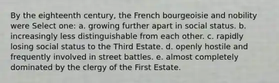 By the eighteenth century, the French bourgeoisie and nobility were Select one: a. growing further apart in social status. b. increasingly less distinguishable from each other. c. rapidly losing social status to the Third Estate. d. openly hostile and frequently involved in street battles. e. almost completely dominated by the clergy of the First Estate.