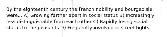 By the eighteenth century the French nobility and bourgeoisie were... A) Growing farther apart in social status B) Increasingly less distinguishable from each other C) Rapidly losing social status to the peasants D) Frequently involved in street fights