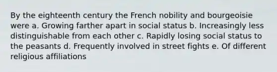 By the eighteenth century the French nobility and bourgeoisie were a. Growing farther apart in social status b. Increasingly less distinguishable from each other c. Rapidly losing social status to the peasants d. Frequently involved in street fights e. Of different religious affiliations