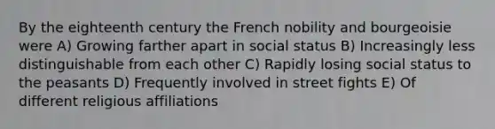 By the eighteenth century the French nobility and bourgeoisie were A) Growing farther apart in social status B) Increasingly less distinguishable from each other C) Rapidly losing social status to the peasants D) Frequently involved in street fights E) Of different religious affiliations