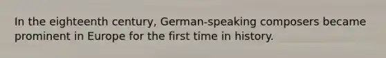 In the eighteenth century, German-speaking composers became prominent in Europe for the first time in history.