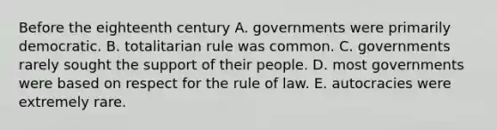 Before the eighteenth century A. governments were primarily democratic. B. totalitarian rule was common. C. governments rarely sought the support of their people. D. most governments were based on respect for the rule of law. E. autocracies were extremely rare.