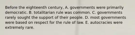 Before the eighteenth century, A. governments were primarily democratic. B. totalitarian rule was common. C. governments rarely sought the support of their people. D. most governments were based on respect for the rule of law. E. autocracies were extremely rare.