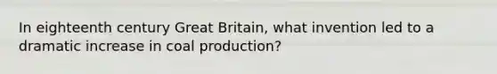 In eighteenth century Great Britain, what invention led to a dramatic increase in coal production?