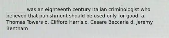 ________ was an eighteenth century Italian criminologist who believed that punishment should be used only for good. a. Thomas Towers b. Clifford Harris c. Cesare Beccaria d. Jeremy Bentham