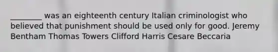 ________ was an eighteenth century Italian criminologist who believed that punishment should be used only for good. Jeremy Bentham Thomas Towers Clifford Harris Cesare Beccaria