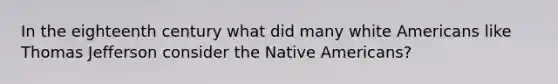 In the eighteenth century what did many white Americans like Thomas Jefferson consider the Native Americans?