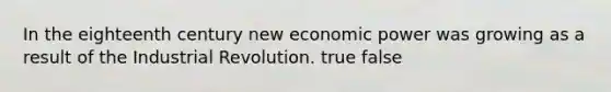 In the eighteenth century new economic power was growing as a result of the Industrial Revolution. true false