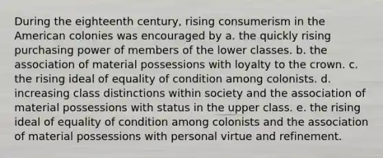 During the eighteenth century, rising consumerism in the American colonies was encouraged by a. the quickly rising purchasing power of members of the lower classes. b. the association of material possessions with loyalty to the crown. c. the rising ideal of equality of condition among colonists. d. increasing class distinctions within society and the association of material possessions with status in the upper class. e. the rising ideal of equality of condition among colonists and the association of material possessions with personal virtue and refinement.