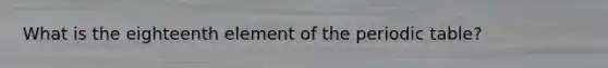 What is the eighteenth element of the periodic table?