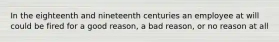 In the eighteenth and nineteenth centuries an employee at will could be fired for a good reason, a bad reason, or no reason at all