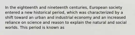 In the eighteenth and nineteenth centuries, European society entered a new historical period, which was characterized by a shift toward an urban and industrial economy and an increased reliance on science and reason to explain the natural and social worlds. This period is known as