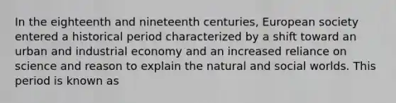 In the eighteenth and nineteenth centuries, European society entered a historical period characterized by a shift toward an urban and industrial economy and an increased reliance on science and reason to explain the natural and social worlds. This period is known as