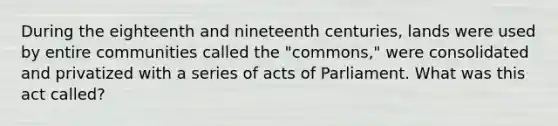 During the eighteenth and nineteenth centuries, lands were used by entire communities called the "commons," were consolidated and privatized with a series of acts of Parliament. What was this act called?