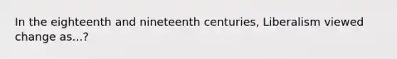 In the eighteenth and nineteenth centuries, Liberalism viewed change as...?