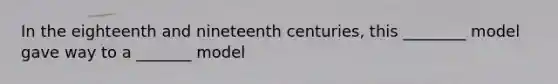 In the eighteenth and nineteenth centuries, this ________ model gave way to a _______ model