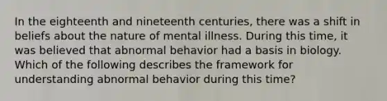 In the eighteenth and nineteenth centuries, there was a shift in beliefs about the nature of mental illness. During this time, it was believed that abnormal behavior had a basis in biology. Which of the following describes the framework for understanding abnormal behavior during this time?