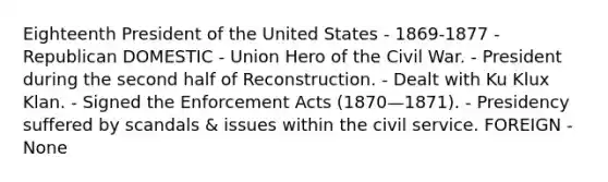 Eighteenth President of the United States - 1869-1877 - Republican DOMESTIC - Union Hero of the Civil War. - President during the second half of Reconstruction. - Dealt with Ku Klux Klan. - Signed the Enforcement Acts (1870—1871). - Presidency suffered by scandals & issues within the civil service. FOREIGN - None