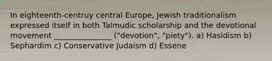 In eighteenth-centruy central Europe, Jewish traditionalism expressed itself in both Talmudic scholarship and the devotional movement _______________ ("devotion", "piety"). a) Hasidism b) Sephardim c) Conservative Judaism d) Essene