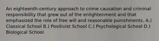 An eighteenth-century approach to crime causation and criminal responsibility that grew out of the enlightenment and that emphasized the role of free will and reasonable punishments. A.) Classical School B.) Positivist School C.) Psychological School D.) Biological School