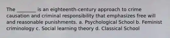 The ________ is an eighteenth-century approach to crime causation and criminal responsibility that emphasizes free will and reasonable punishments. a. Psychological School b. Feminist criminology c. <a href='https://www.questionai.com/knowledge/kjLM2r9cAG-social-learning-theory' class='anchor-knowledge'>social learning theory</a> d. Classical School