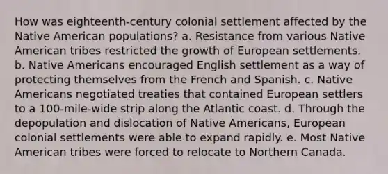 How was eighteenth-century colonial settlement affected by the Native American populations? a. Resistance from various Native American tribes restricted the growth of European settlements. b. Native Americans encouraged English settlement as a way of protecting themselves from the French and Spanish. c. Native Americans negotiated treaties that contained European settlers to a 100-mile-wide strip along the Atlantic coast. d. Through the depopulation and dislocation of Native Americans, European colonial settlements were able to expand rapidly. e. Most Native American tribes were forced to relocate to Northern Canada.