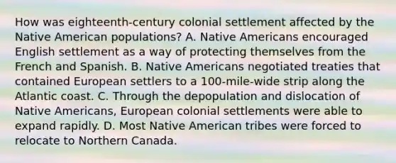 How was eighteenth-century colonial settlement affected by the Native American populations? A. Native Americans encouraged English settlement as a way of protecting themselves from the French and Spanish. B. Native Americans negotiated treaties that contained European settlers to a 100-mile-wide strip along the Atlantic coast. C. Through the depopulation and dislocation of Native Americans, European colonial settlements were able to expand rapidly. D. Most Native American tribes were forced to relocate to Northern Canada.